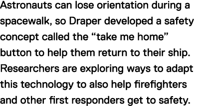 Astronauts can lose orientation during a spacewalk, so Draper developed a safety concept called the "take me home" button to help them return to their ship. Researchers are exploring ways to adapt this technology to also help firefighters and other first responders get to safety. 