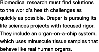 Biomedical research must find solutions to the world's health challenges as quickly as possible. Draper is pursuing its life sciences projects with focused rigor. They include an organ-on-a-chip system, which uses minuscule tissue samples that behave like real human organs.