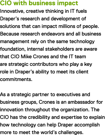 CIO with business impact Innovative, creative thinking in IT fuels Draper's research and development of solutions that can impact millions of people. Because research endeavors and all business management rely on the same technology foundation, internal stakeholders are aware that CIO Mike Crones and the IT team are strategic contributors who play a key role in Draper's ability to meet its client commitments. As a strategic partner to executives and business groups, Crones is an ambassador for innovation throughout the organization. The CIO has the credibility and expertise to explain how technology can help Draper accomplish more to meet the world's challenges.