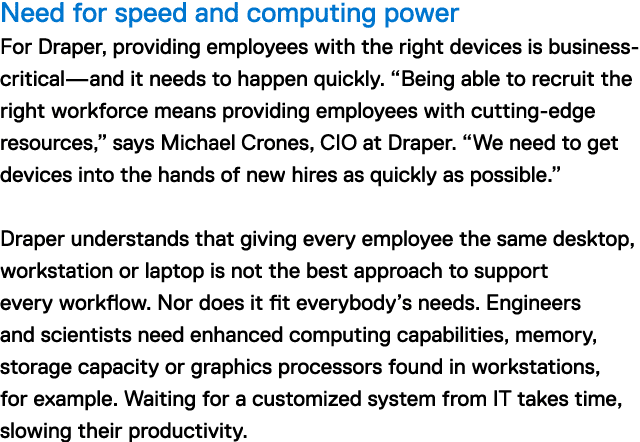 Need for speed and computing power For Draper, providing employees with the right devices is business-critical—and it needs to happen quickly. "Being able to recruit the right workforce means providing employees with cutting-edge resources," says Michael Crones, CIO at Draper. "We need to get devices into the hands of new hires as quickly as possible." Draper understands that giving every employee the same desktop, workstation or laptop is not the best approach to support every workflow. Nor does it fit everybody's needs. Engineers and scientists need enhanced computing capabilities, memory, storage capacity or graphics processors found in workstations, for example. Waiting for a customized IT system takes time, slowing their productivity.