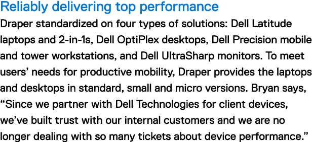 Reliably delivering top performance Draper standardized on four types of solutions: Dell Latitude laptops and 2-in-1s, Dell OptiPlex desktops, Dell Precision mobile and tower workstations, and Dell UltraSharp monitors. To meet users' needs for productive mobility, Draper provides the laptops and desktops in standard, small and micro versions. Bryan says, "Since we partner with Dell Technologies for client devices, we've built trust with our internal customers and we are no longer dealing with so many tickets about device performance."