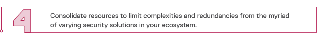 4,Consolidate resources to limit complexities and redundancies from the myriad of varying security solutions in your    
