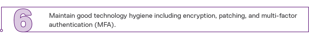 6,Maintain good technology hygiene including encryption, patching, and multi-factor authentication (MFA)